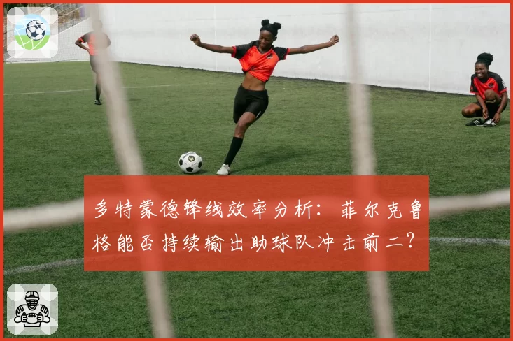 多特蒙德锋线效率分析：菲尔克鲁格能否持续输出助球队冲击前二？