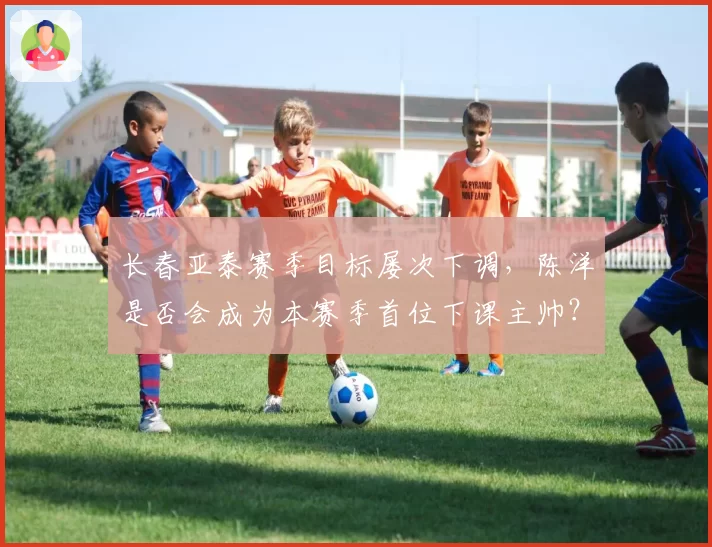 长春亚泰赛季目标屡次下调，陈洋是否会成为本赛季首位下课主帅？