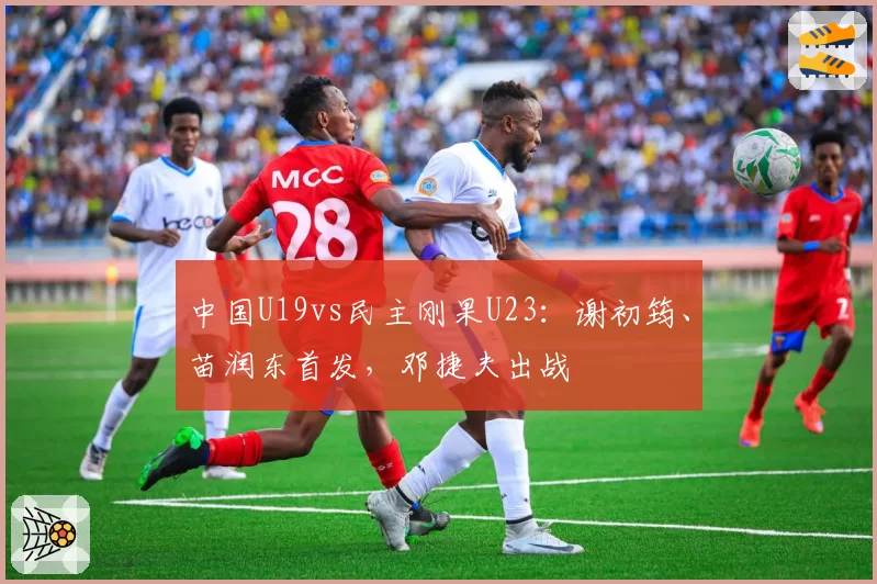 中国U19vs民主刚果U23：谢初筠、苗润东首发，邓捷夫出战