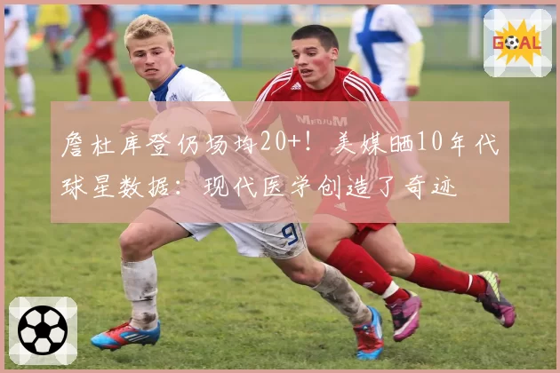 詹杜库登仍场均20+！美媒晒10年代球星数据：现代医学创造了奇迹