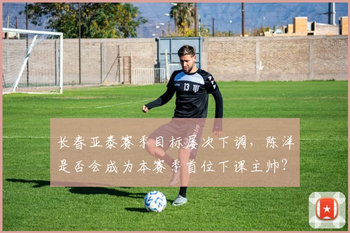 长春亚泰赛季目标屡次下调，陈洋是否会成为本赛季首位下课主帅？