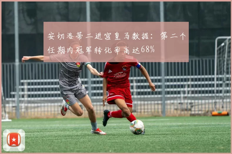 安切洛蒂二进宫皇马数据:第二个任期内冠军转化率高达68%