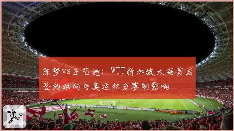 陈梦vs王艺迪：WTT新加坡大满贯后签约动向与奥运积分赛制影响