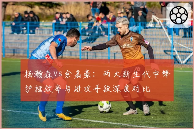 杨瀚森vs余嘉豪：两大新生代中锋护框效率与进攻手段深度对比