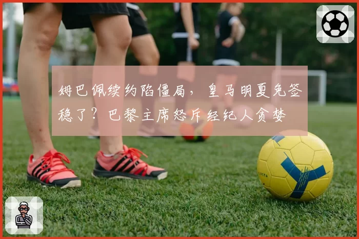 姆巴佩续约陷僵局,皇马明夏免签稳了?巴黎主席怒斥经纪人贪婪