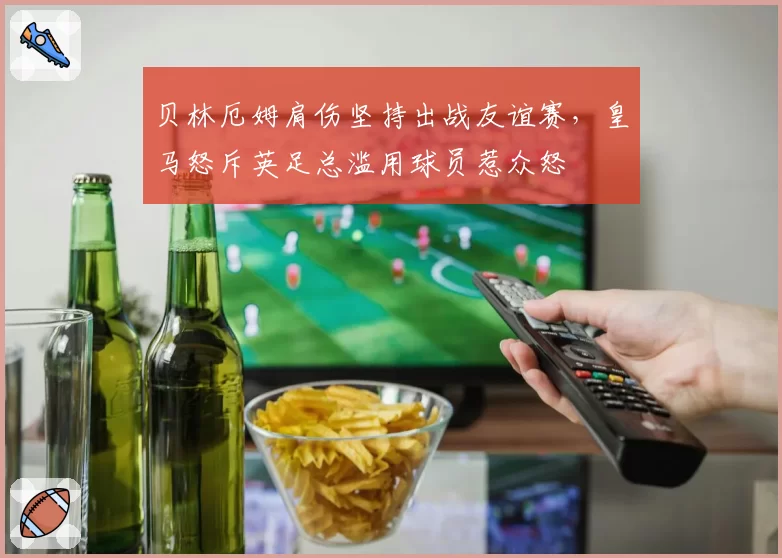 贝林厄姆肩伤坚持出战友谊赛,皇马怒斥英足总滥用球员惹众怒