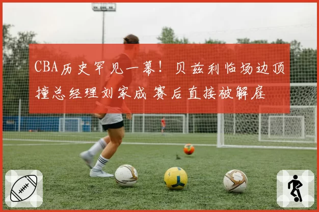 CBA历史罕见一幕！贝兹利临场边顶撞总经理刘家成 赛后直接被解雇