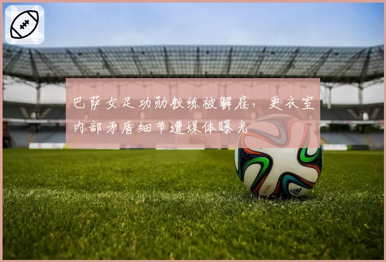 巴萨女足功勋教练被解雇,更衣室内部矛盾细节遭媒体曝光