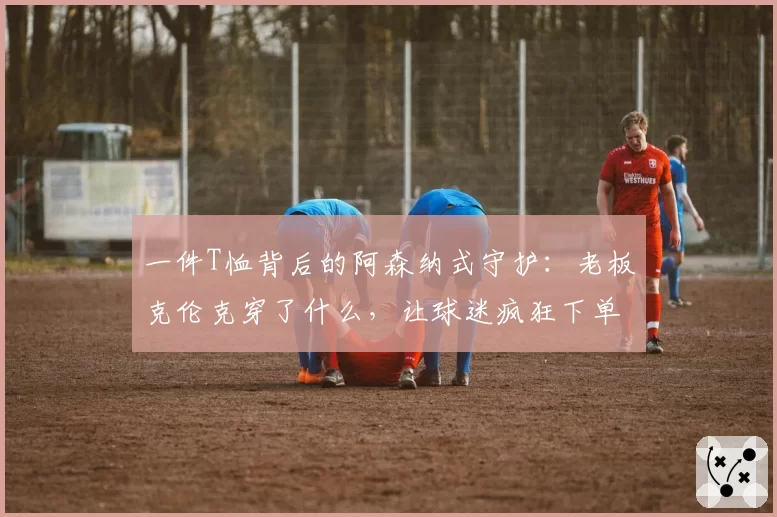 一件T恤背后的阿森纳式守护：老板克伦克穿了什么，让球迷疯狂下单？