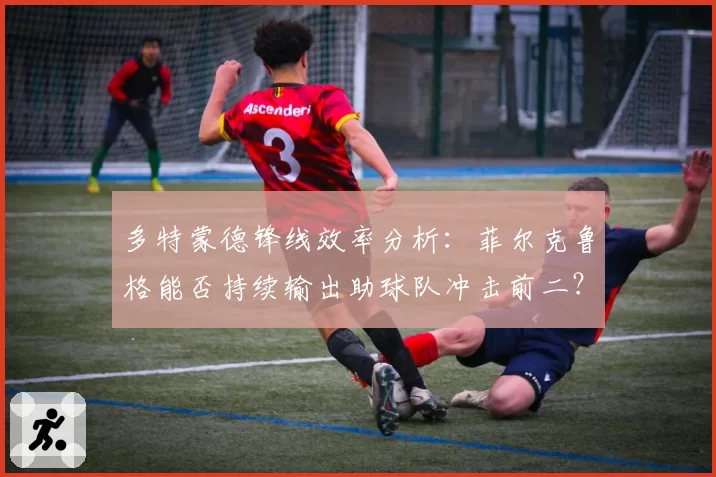 多特蒙德锋线效率分析：菲尔克鲁格能否持续输出助球队冲击前二？